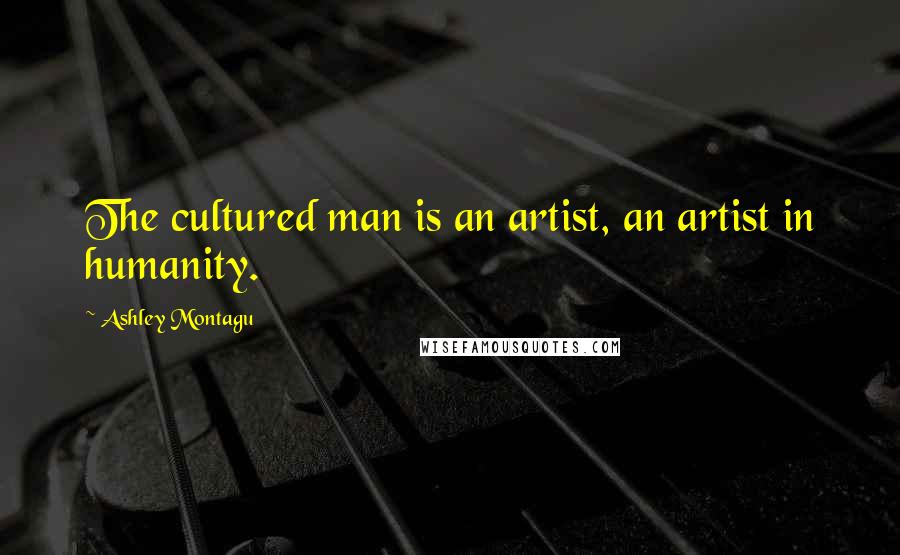 Ashley Montagu Quotes: The cultured man is an artist, an artist in humanity.