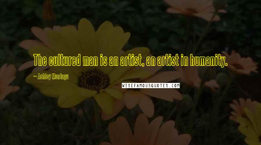 Ashley Montagu Quotes: The cultured man is an artist, an artist in humanity.