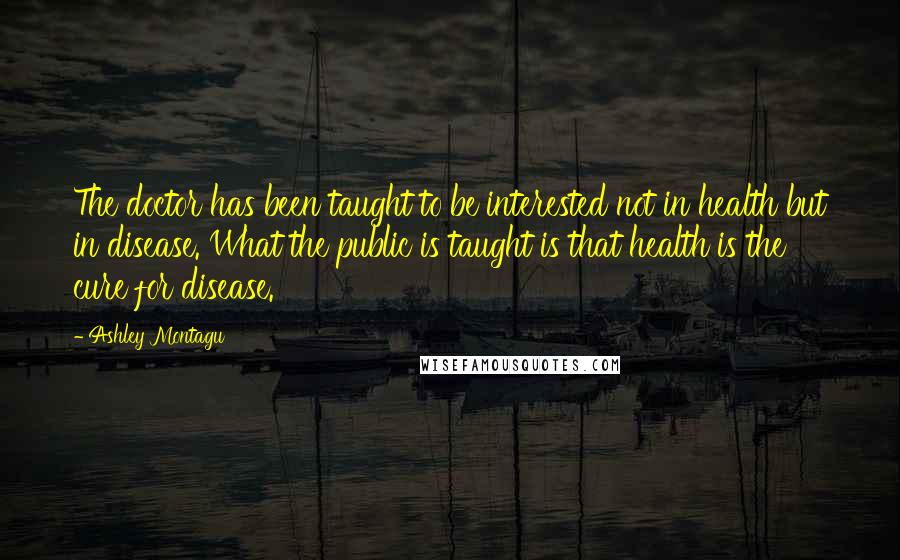 Ashley Montagu Quotes: The doctor has been taught to be interested not in health but in disease. What the public is taught is that health is the cure for disease.