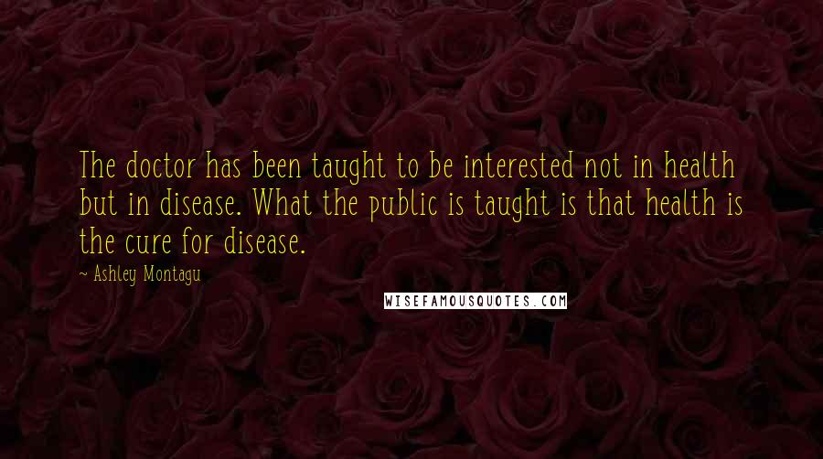Ashley Montagu Quotes: The doctor has been taught to be interested not in health but in disease. What the public is taught is that health is the cure for disease.