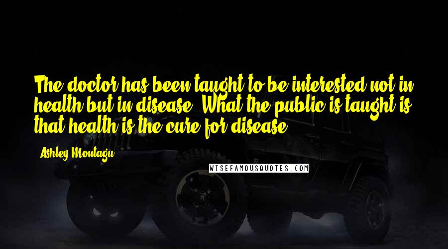 Ashley Montagu Quotes: The doctor has been taught to be interested not in health but in disease. What the public is taught is that health is the cure for disease.