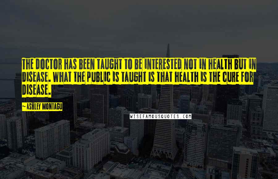 Ashley Montagu Quotes: The doctor has been taught to be interested not in health but in disease. What the public is taught is that health is the cure for disease.