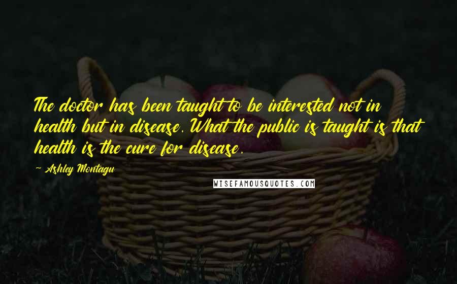 Ashley Montagu Quotes: The doctor has been taught to be interested not in health but in disease. What the public is taught is that health is the cure for disease.