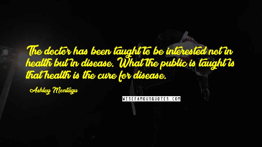 Ashley Montagu Quotes: The doctor has been taught to be interested not in health but in disease. What the public is taught is that health is the cure for disease.