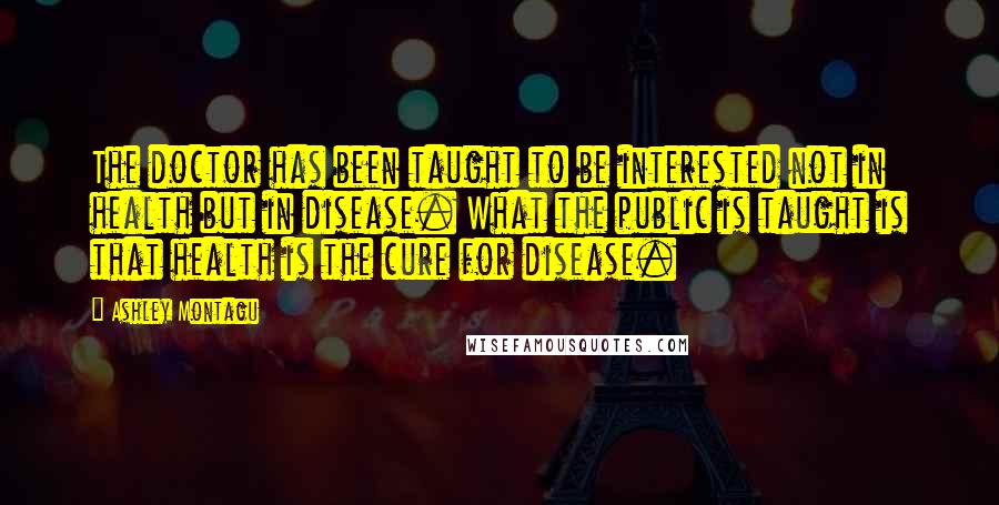 Ashley Montagu Quotes: The doctor has been taught to be interested not in health but in disease. What the public is taught is that health is the cure for disease.