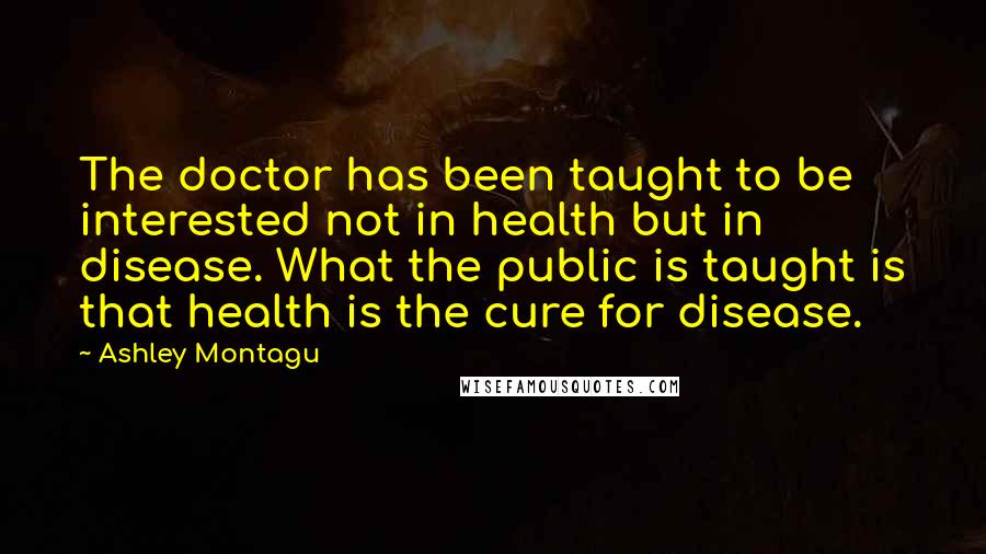 Ashley Montagu Quotes: The doctor has been taught to be interested not in health but in disease. What the public is taught is that health is the cure for disease.