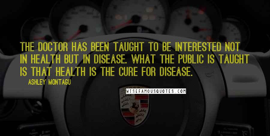 Ashley Montagu Quotes: The doctor has been taught to be interested not in health but in disease. What the public is taught is that health is the cure for disease.