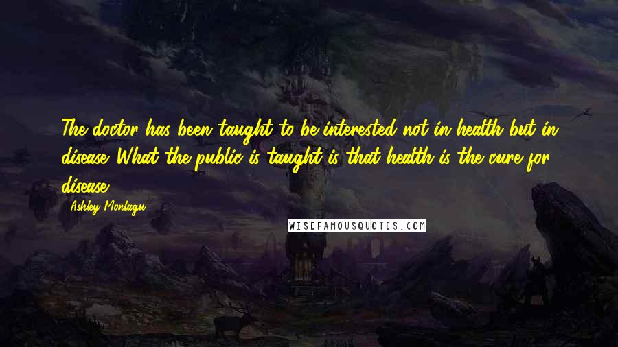 Ashley Montagu Quotes: The doctor has been taught to be interested not in health but in disease. What the public is taught is that health is the cure for disease.