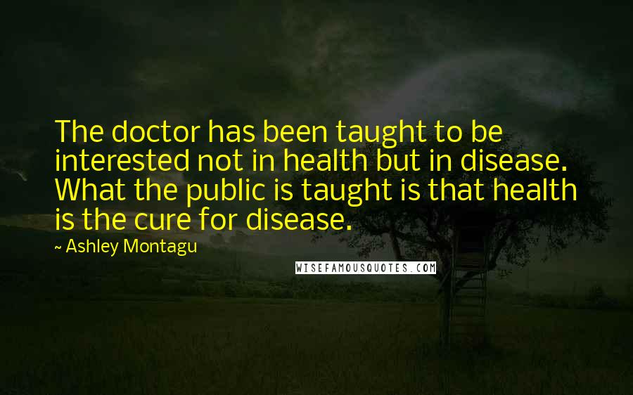 Ashley Montagu Quotes: The doctor has been taught to be interested not in health but in disease. What the public is taught is that health is the cure for disease.