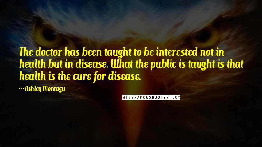 Ashley Montagu Quotes: The doctor has been taught to be interested not in health but in disease. What the public is taught is that health is the cure for disease.