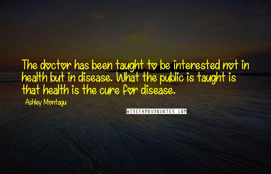 Ashley Montagu Quotes: The doctor has been taught to be interested not in health but in disease. What the public is taught is that health is the cure for disease.