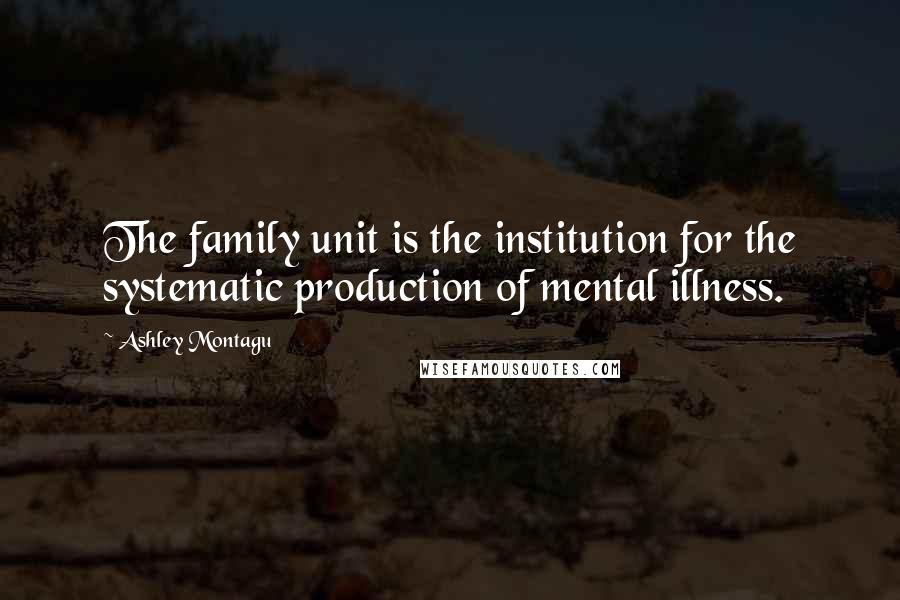 Ashley Montagu Quotes: The family unit is the institution for the systematic production of mental illness.