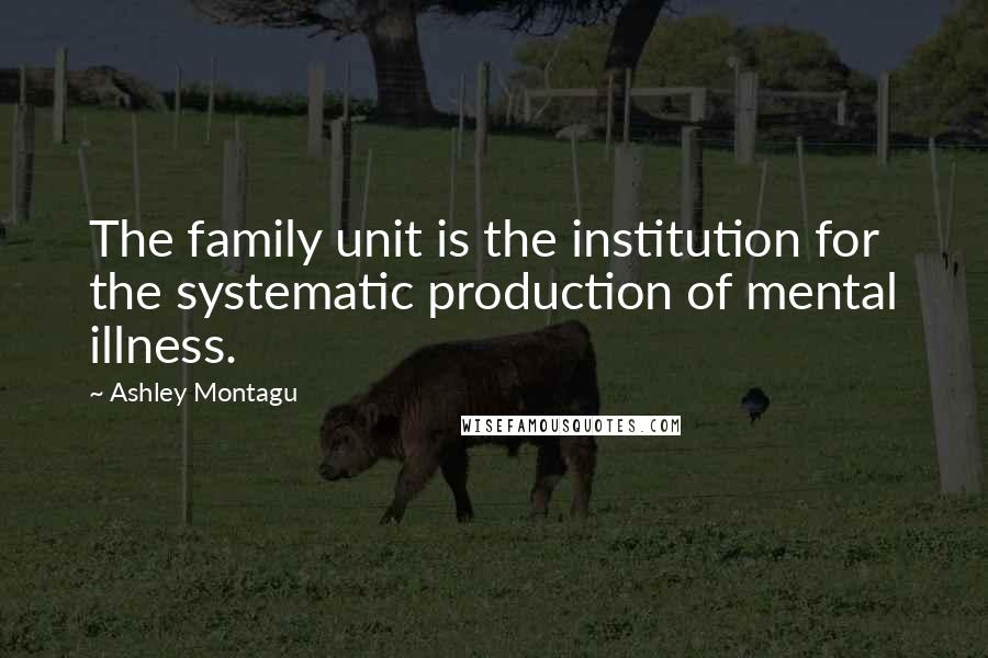 Ashley Montagu Quotes: The family unit is the institution for the systematic production of mental illness.