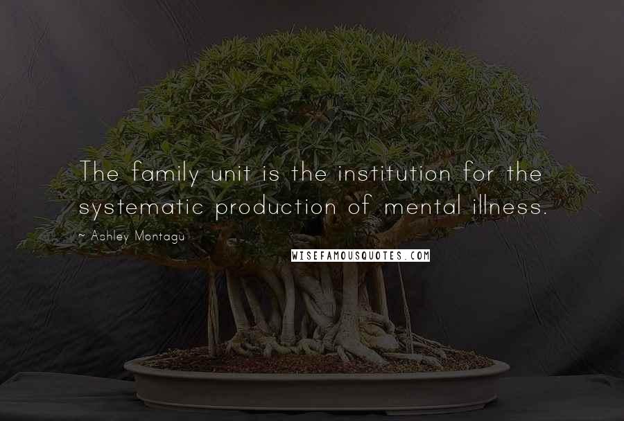Ashley Montagu Quotes: The family unit is the institution for the systematic production of mental illness.