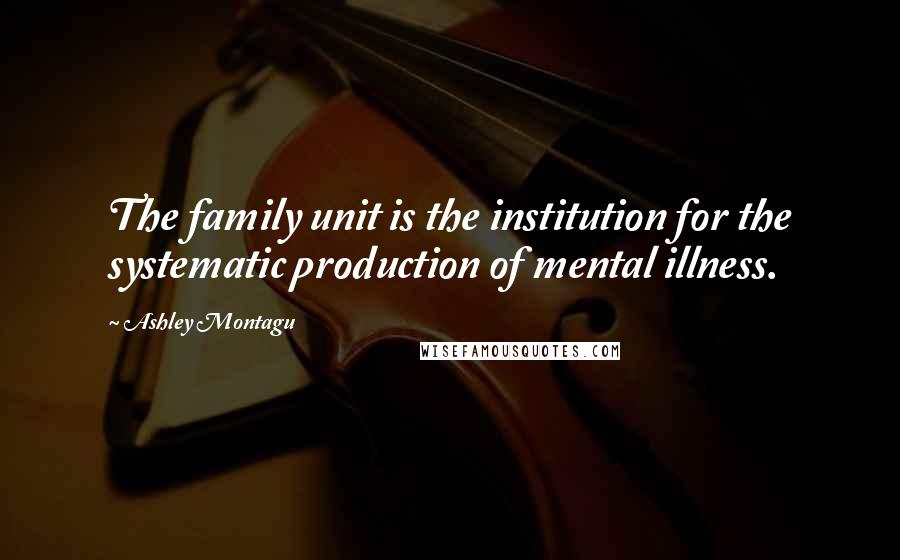 Ashley Montagu Quotes: The family unit is the institution for the systematic production of mental illness.