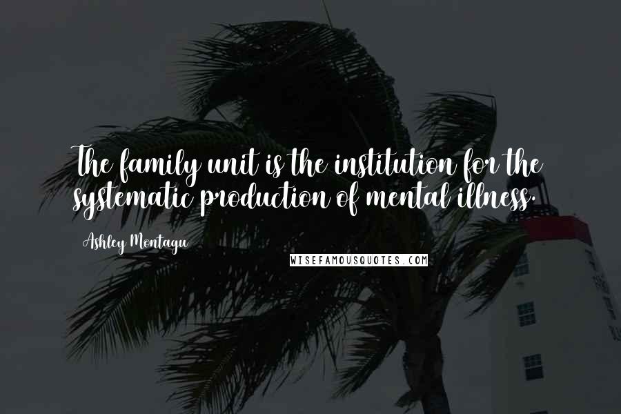 Ashley Montagu Quotes: The family unit is the institution for the systematic production of mental illness.