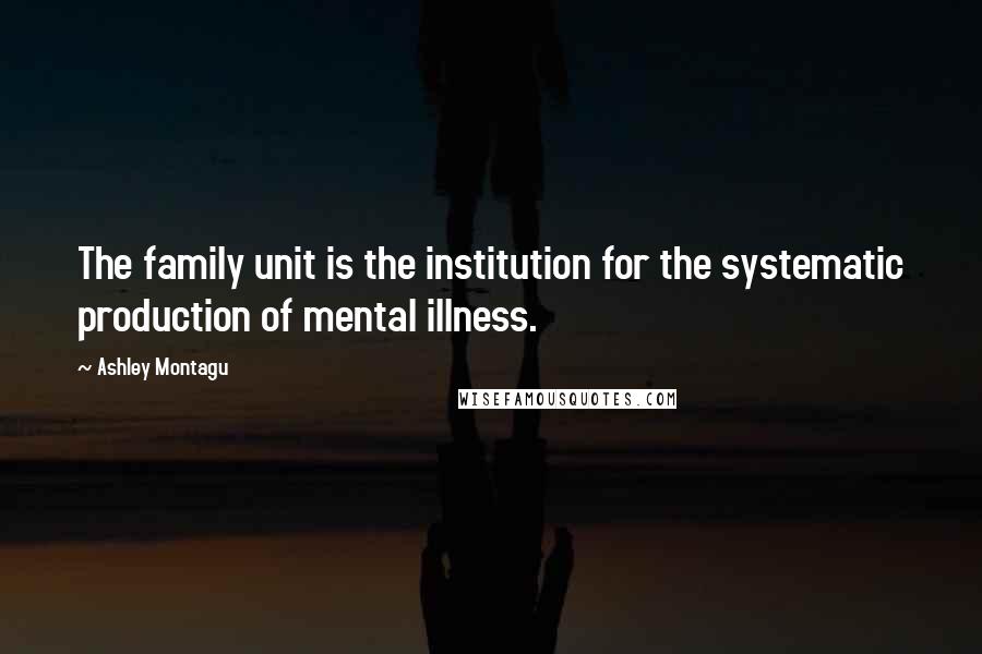 Ashley Montagu Quotes: The family unit is the institution for the systematic production of mental illness.