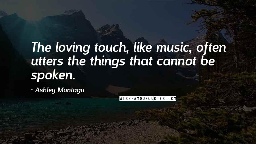 Ashley Montagu Quotes: The loving touch, like music, often utters the things that cannot be spoken.