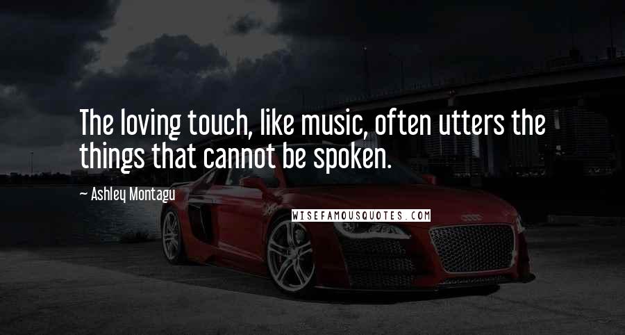 Ashley Montagu Quotes: The loving touch, like music, often utters the things that cannot be spoken.