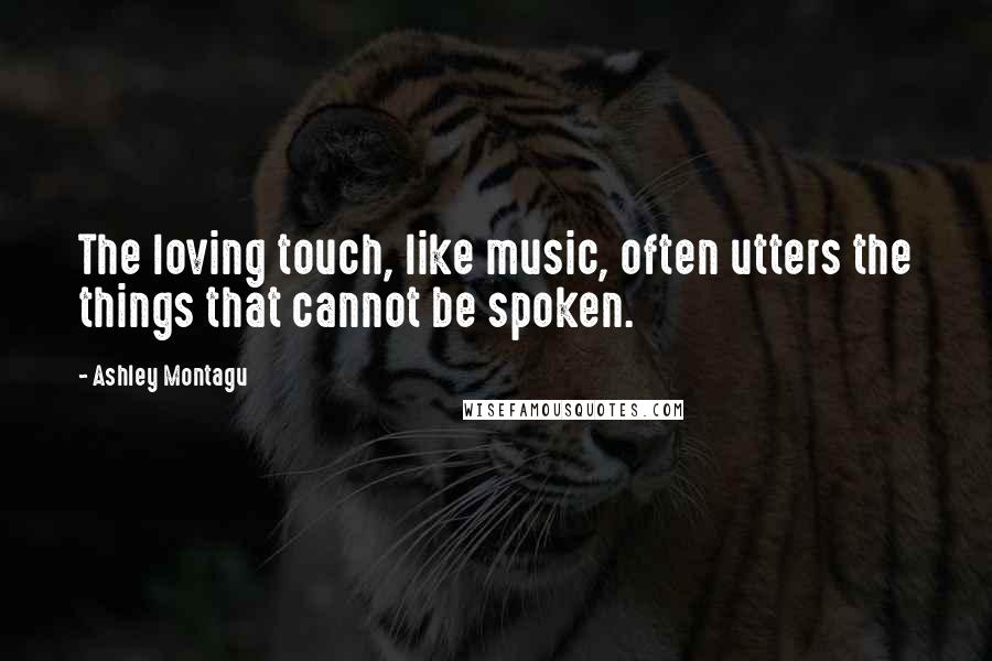 Ashley Montagu Quotes: The loving touch, like music, often utters the things that cannot be spoken.