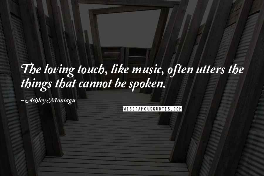 Ashley Montagu Quotes: The loving touch, like music, often utters the things that cannot be spoken.