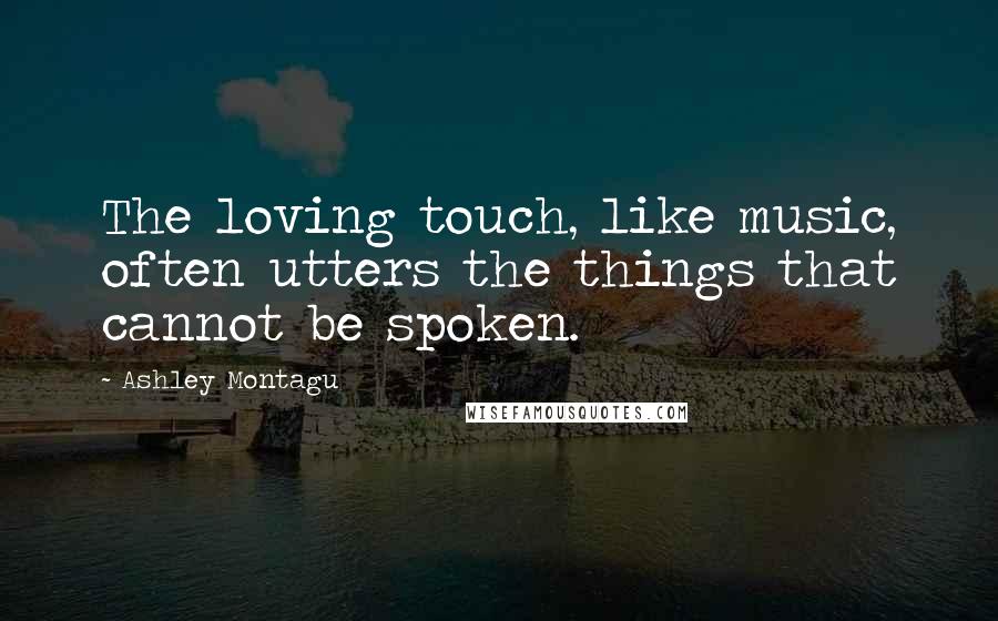 Ashley Montagu Quotes: The loving touch, like music, often utters the things that cannot be spoken.