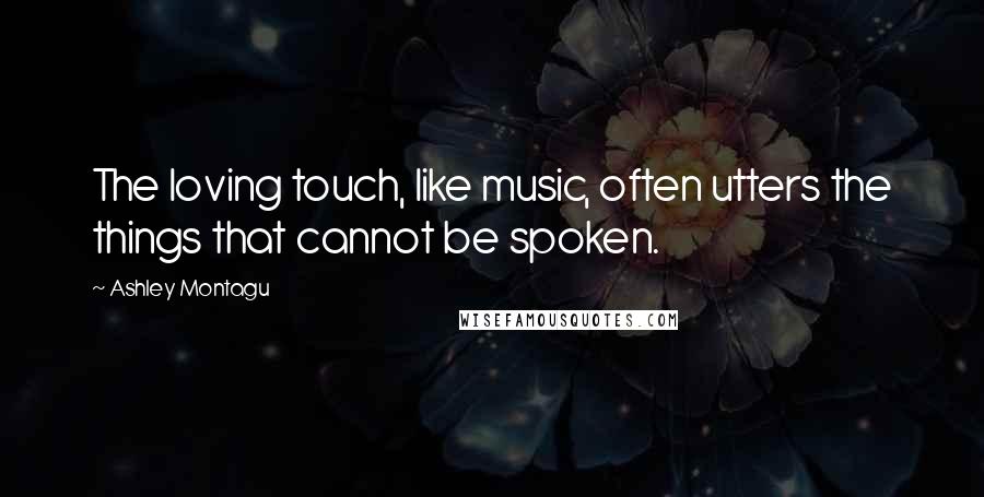 Ashley Montagu Quotes: The loving touch, like music, often utters the things that cannot be spoken.