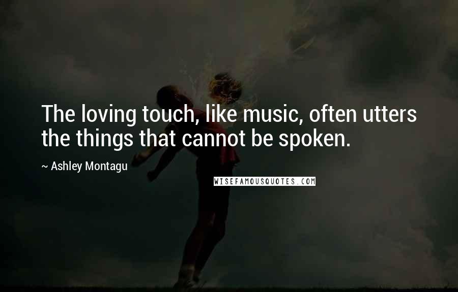 Ashley Montagu Quotes: The loving touch, like music, often utters the things that cannot be spoken.