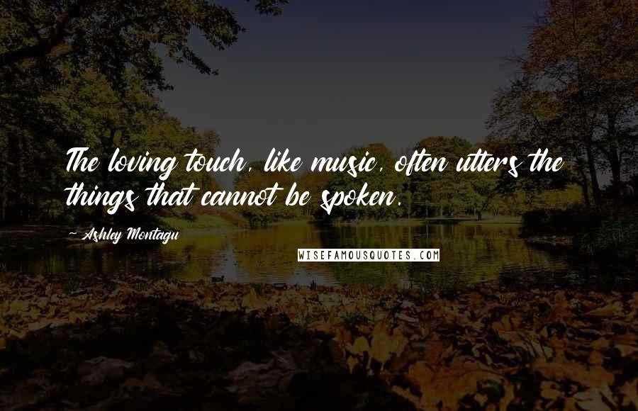 Ashley Montagu Quotes: The loving touch, like music, often utters the things that cannot be spoken.