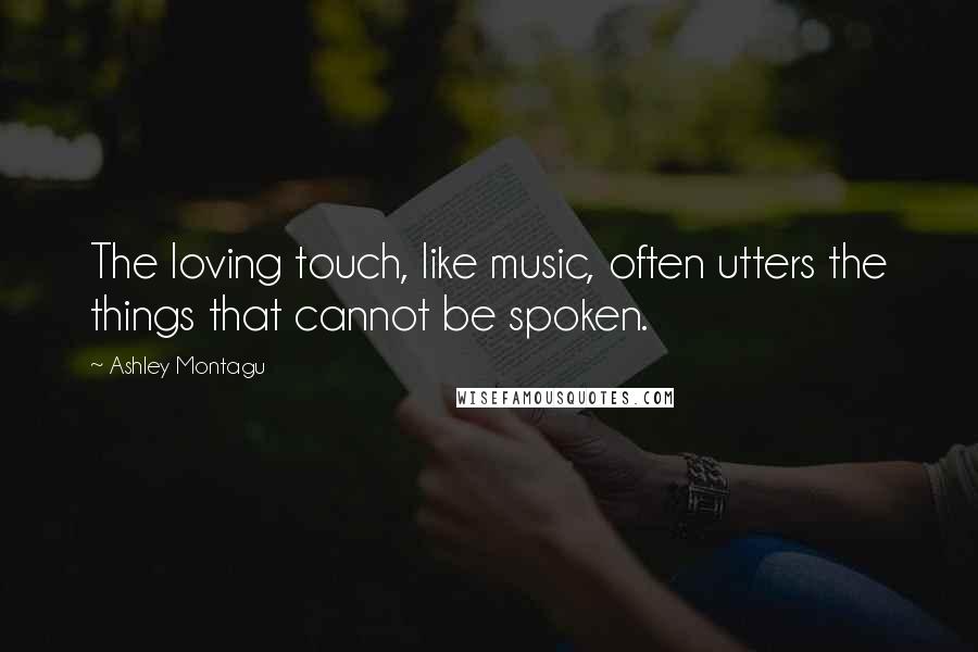 Ashley Montagu Quotes: The loving touch, like music, often utters the things that cannot be spoken.