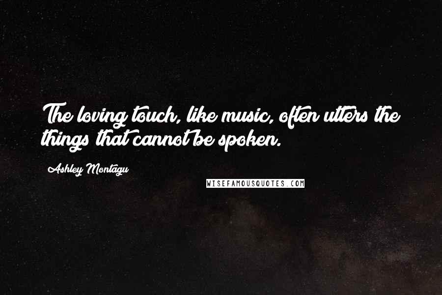 Ashley Montagu Quotes: The loving touch, like music, often utters the things that cannot be spoken.