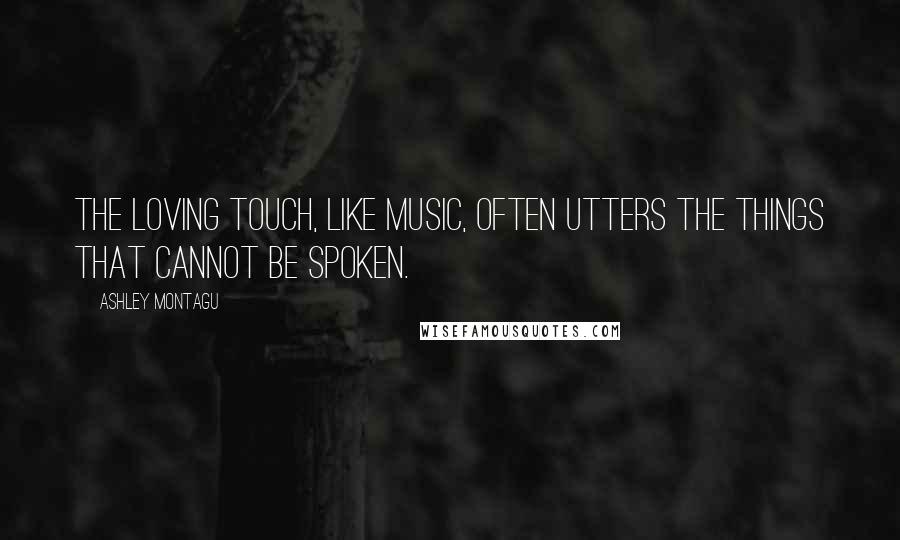 Ashley Montagu Quotes: The loving touch, like music, often utters the things that cannot be spoken.