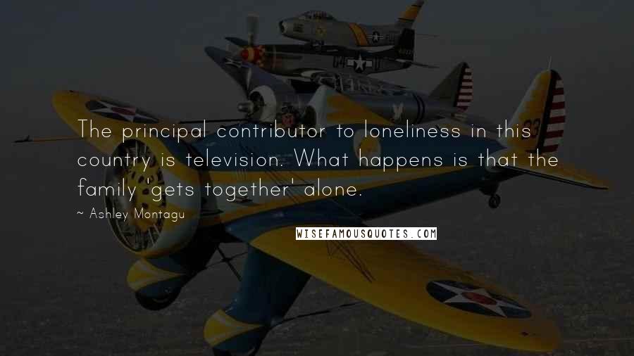 Ashley Montagu Quotes: The principal contributor to loneliness in this country is television. What happens is that the family 'gets together' alone.