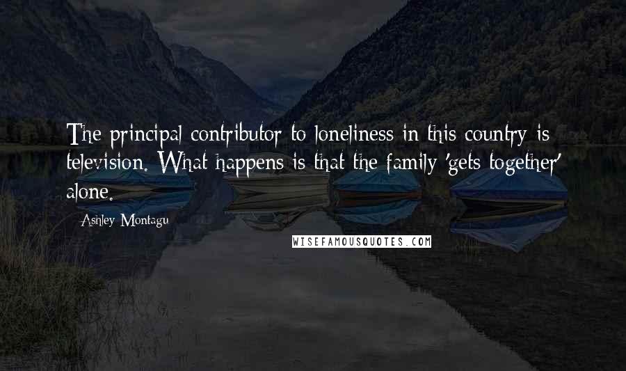 Ashley Montagu Quotes: The principal contributor to loneliness in this country is television. What happens is that the family 'gets together' alone.