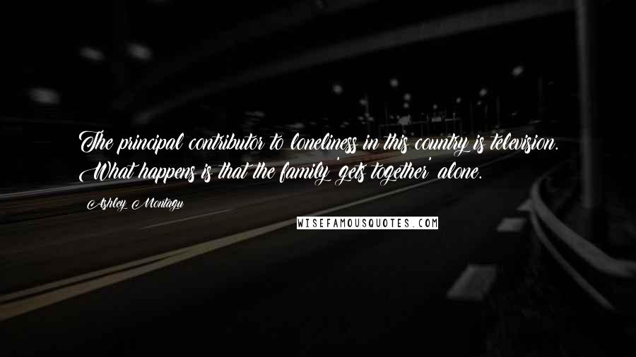 Ashley Montagu Quotes: The principal contributor to loneliness in this country is television. What happens is that the family 'gets together' alone.