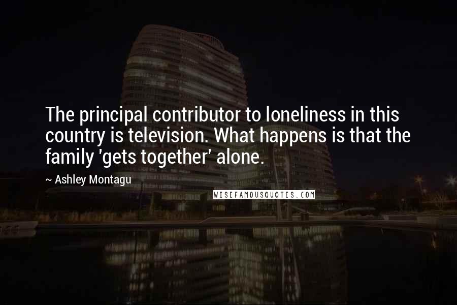 Ashley Montagu Quotes: The principal contributor to loneliness in this country is television. What happens is that the family 'gets together' alone.