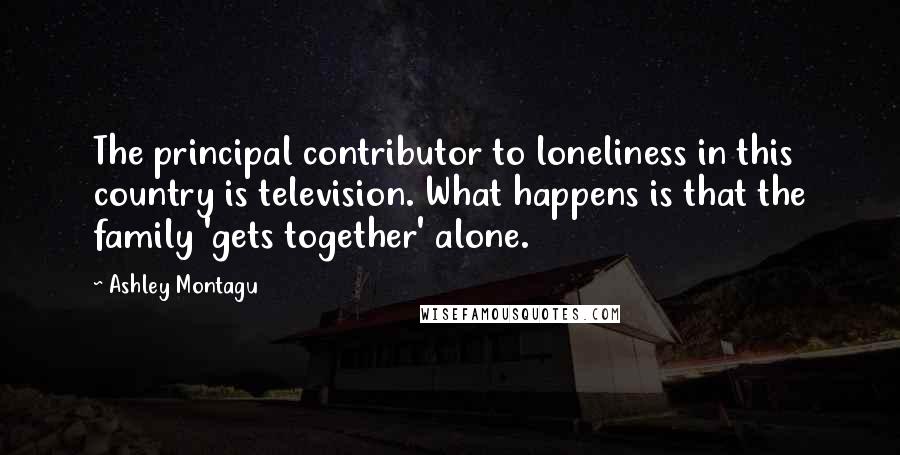 Ashley Montagu Quotes: The principal contributor to loneliness in this country is television. What happens is that the family 'gets together' alone.