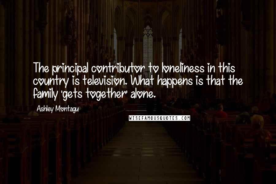 Ashley Montagu Quotes: The principal contributor to loneliness in this country is television. What happens is that the family 'gets together' alone.