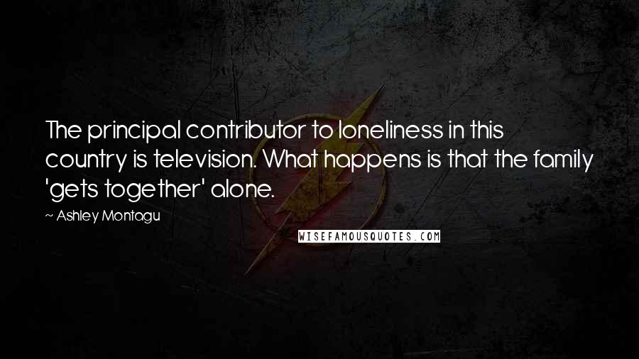 Ashley Montagu Quotes: The principal contributor to loneliness in this country is television. What happens is that the family 'gets together' alone.