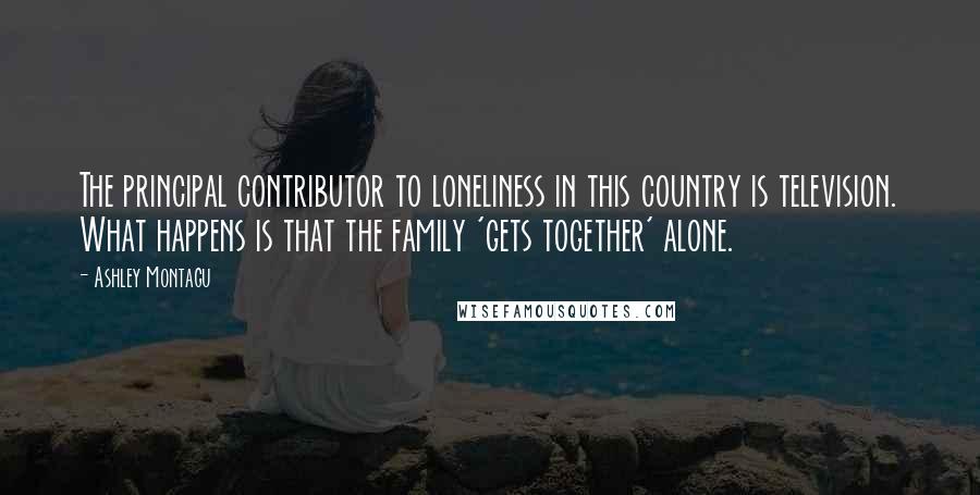 Ashley Montagu Quotes: The principal contributor to loneliness in this country is television. What happens is that the family 'gets together' alone.