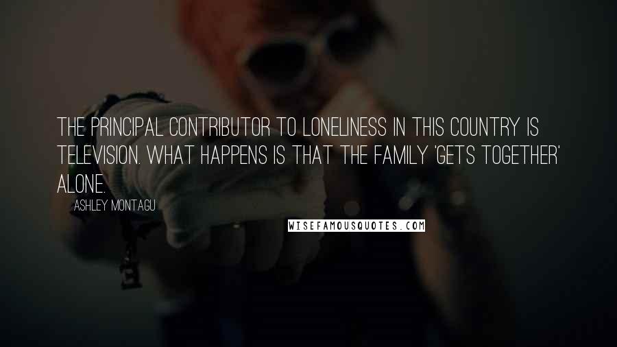 Ashley Montagu Quotes: The principal contributor to loneliness in this country is television. What happens is that the family 'gets together' alone.