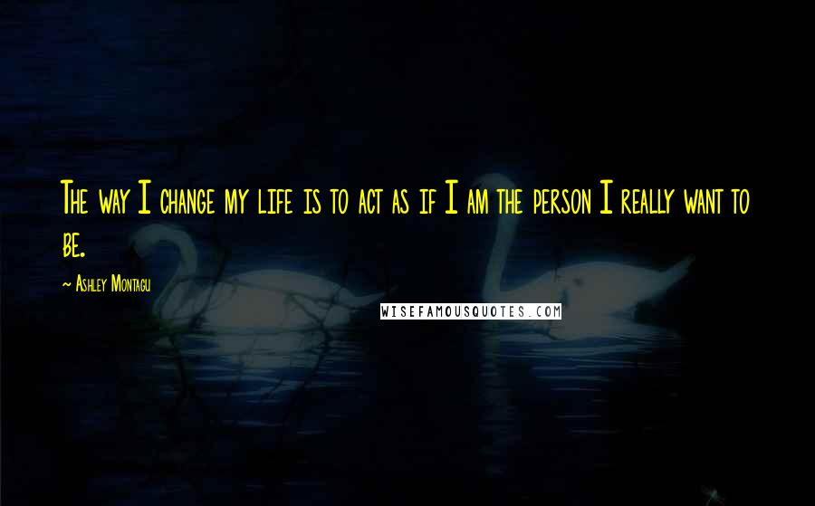 Ashley Montagu Quotes: The way I change my life is to act as if I am the person I really want to be.