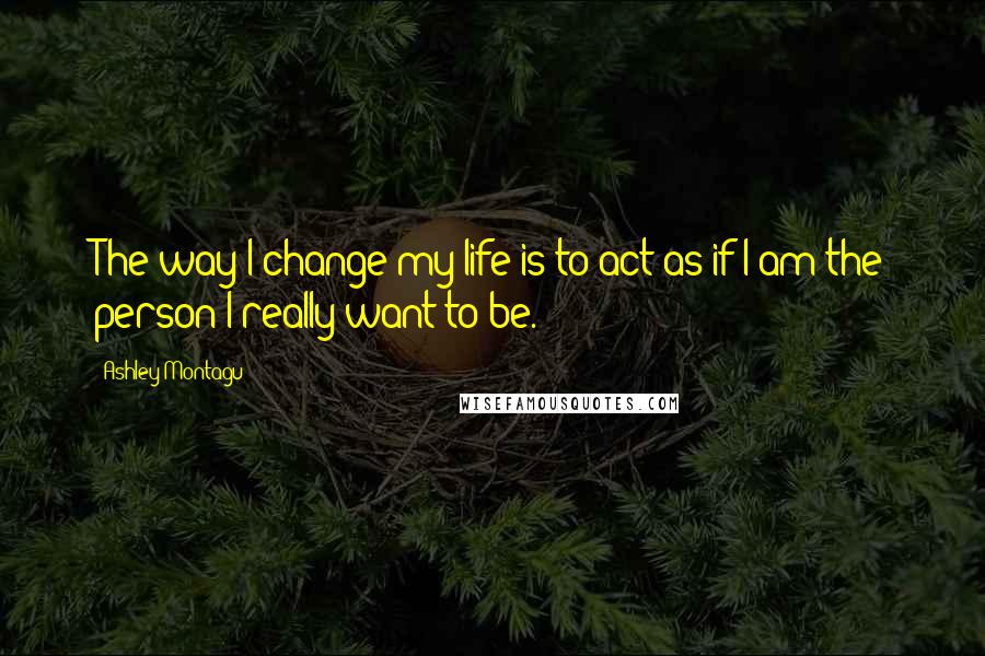 Ashley Montagu Quotes: The way I change my life is to act as if I am the person I really want to be.