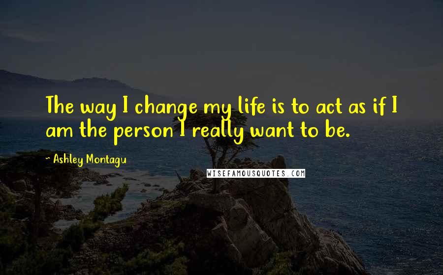 Ashley Montagu Quotes: The way I change my life is to act as if I am the person I really want to be.