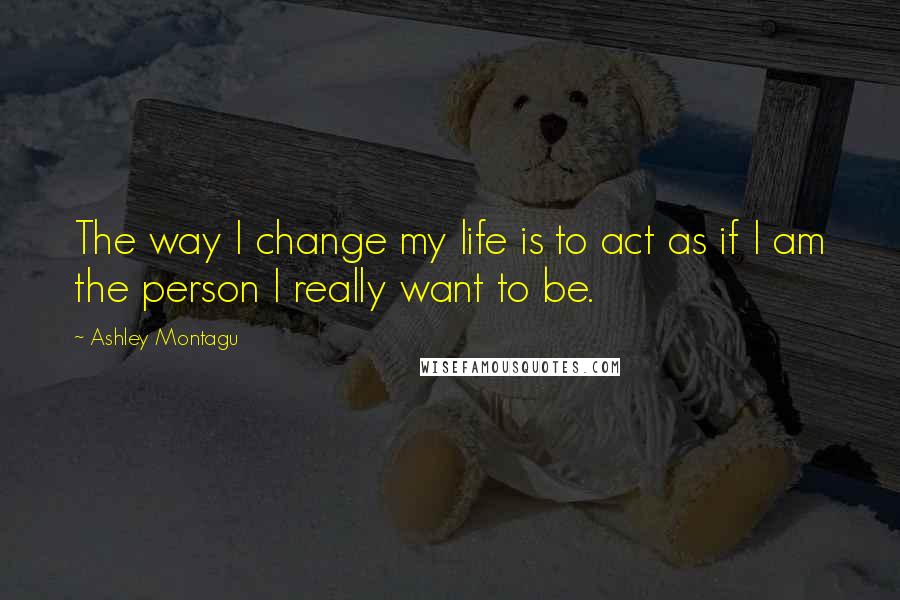 Ashley Montagu Quotes: The way I change my life is to act as if I am the person I really want to be.