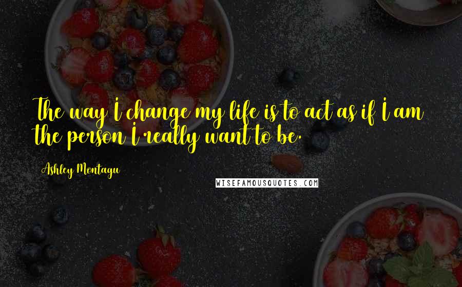 Ashley Montagu Quotes: The way I change my life is to act as if I am the person I really want to be.