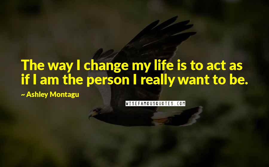 Ashley Montagu Quotes: The way I change my life is to act as if I am the person I really want to be.