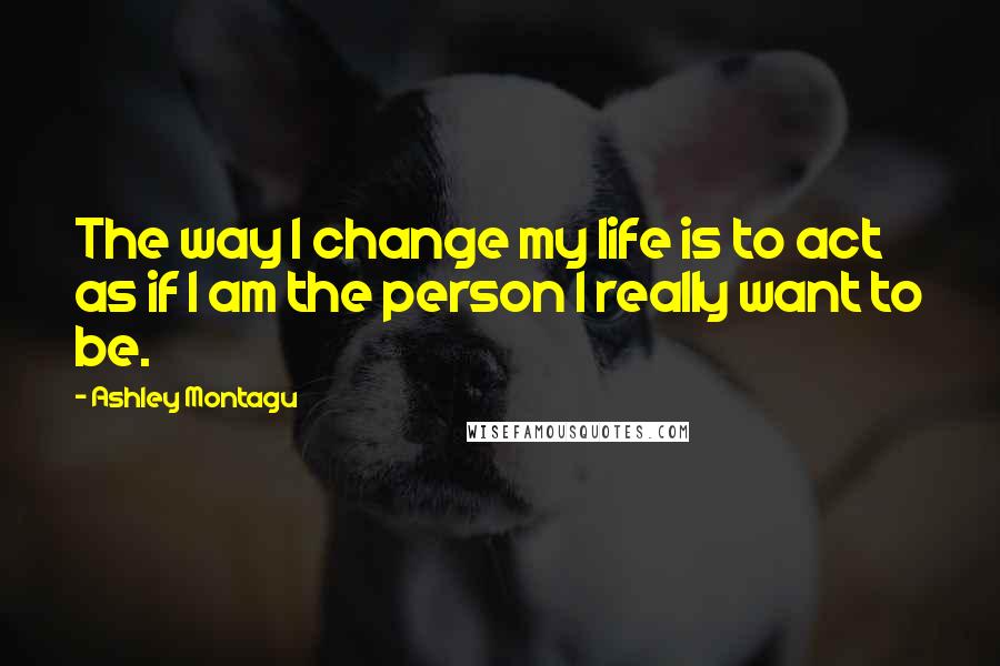 Ashley Montagu Quotes: The way I change my life is to act as if I am the person I really want to be.