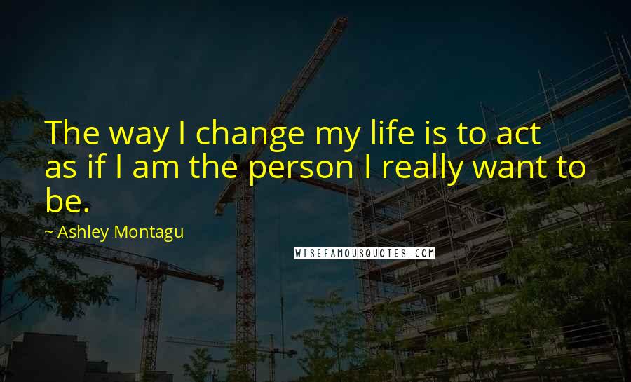 Ashley Montagu Quotes: The way I change my life is to act as if I am the person I really want to be.
