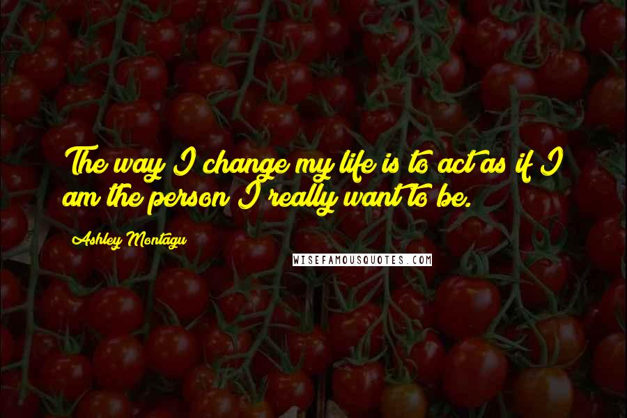 Ashley Montagu Quotes: The way I change my life is to act as if I am the person I really want to be.